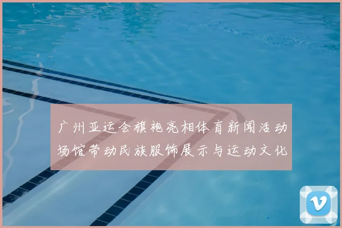 广州亚运会旗袍亮相体育新闻活动场馆带动民族服饰展示与运动文化融合