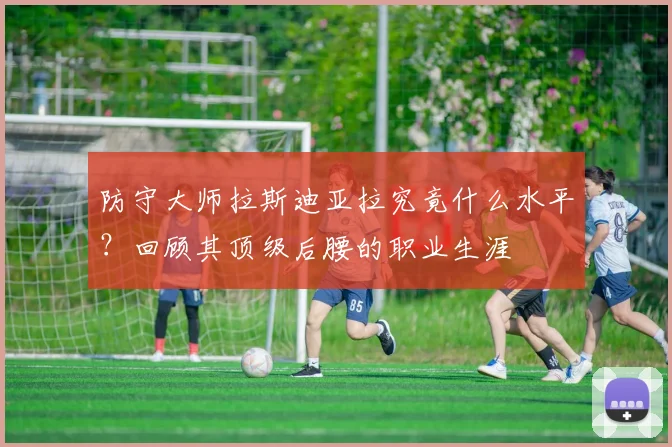 防守大师拉斯迪亚拉究竟什么水平？回顾其顶级后腰的职业生涯