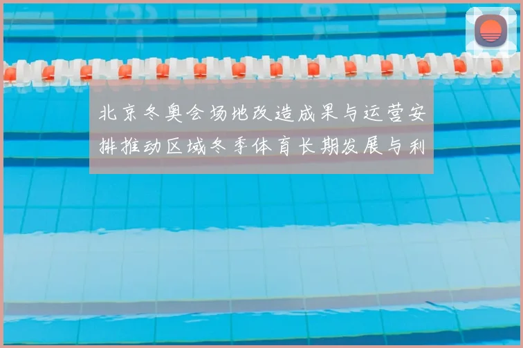 北京冬奥会场地改造成果与运营安排推动区域冬季体育长期发展与利用