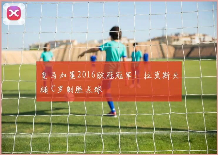 皇马加冕2016欧冠冠军!拉莫斯头槌 C罗制胜点球